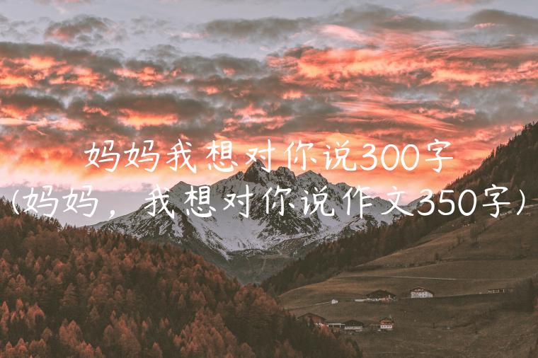 妈妈我想对你说300字(妈妈，我想对你说作文350字)