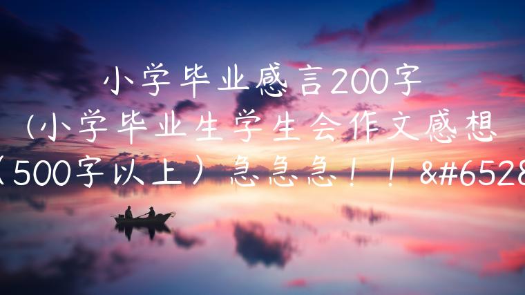 小学毕业感言200字(小学毕业生学生会作文感想（500字以上）急急急！！！)