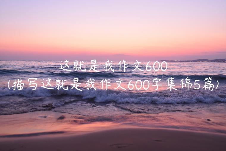 这就是我作文600(描写这就是我作文600字集锦5篇)