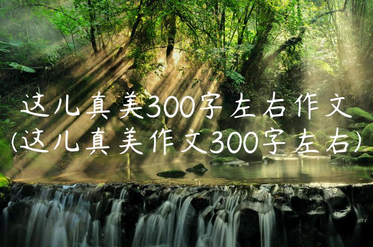 这儿真美300字左右作文(这儿真美作文300字左右)