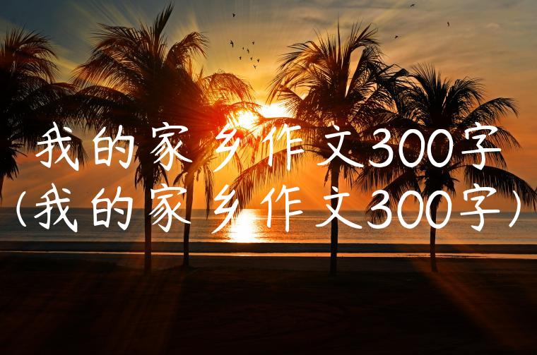 我的家乡作文300字(我的家乡作文300字)