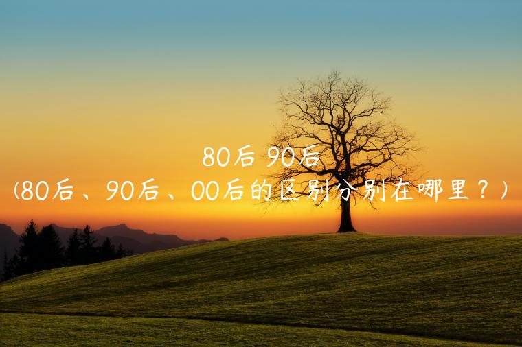 80后 90后(80后、90后、00后的区别分别在哪里？)