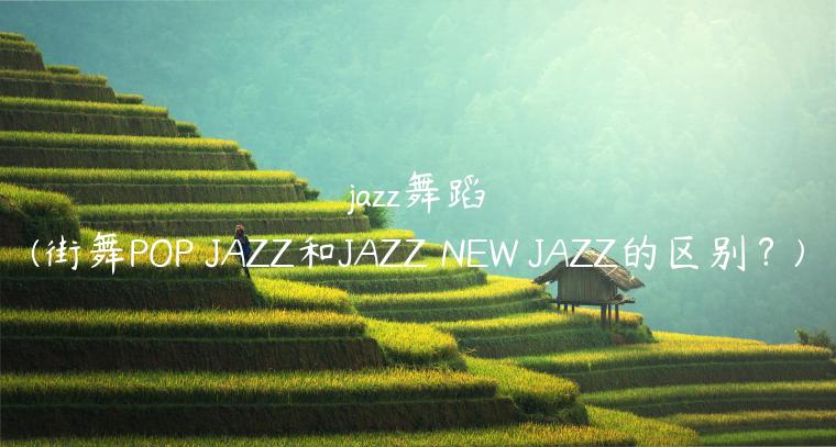 jazz舞蹈(街舞POP JAZZ和JAZZ NEW JAZZ的区别？)