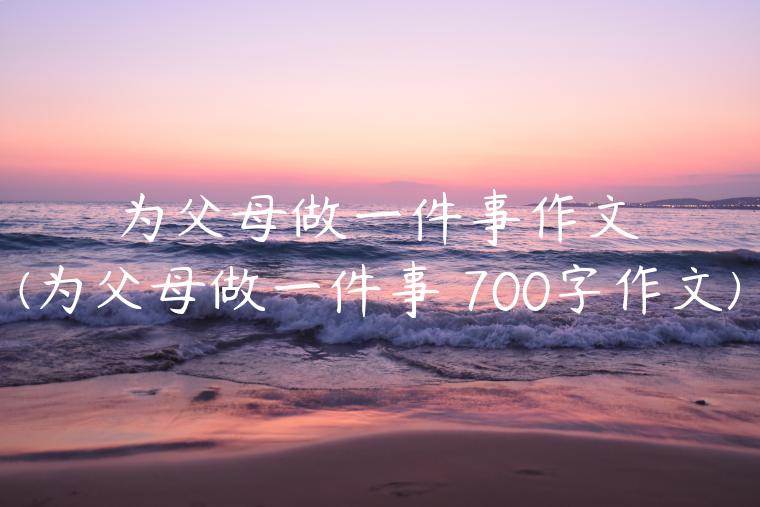 为父母做一件事作文(为父母做一件事 700字作文)