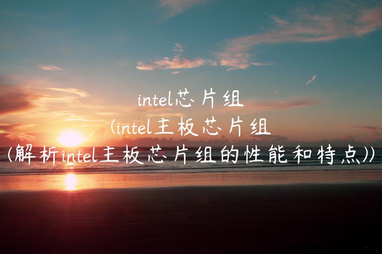 intel芯片组(intel主板芯片组(解析intel主板芯片组的性能和特点))