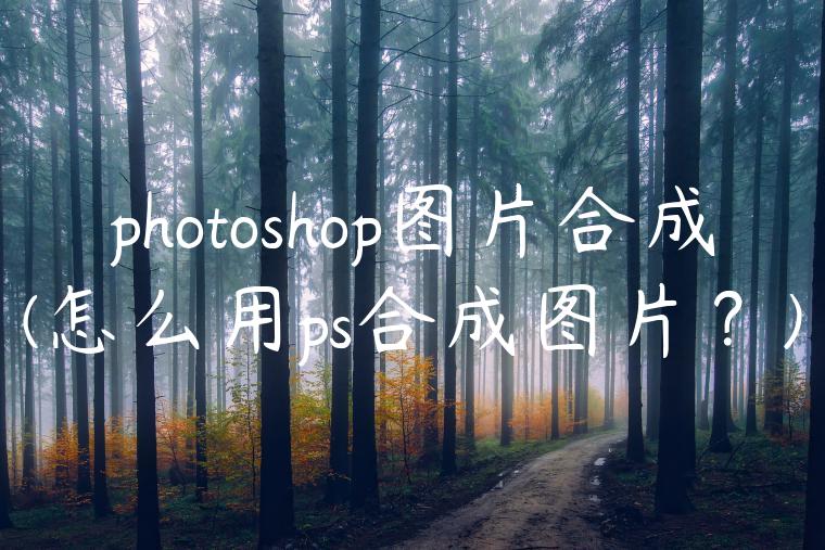 photoshop图片合成(怎么用ps合成图片？)