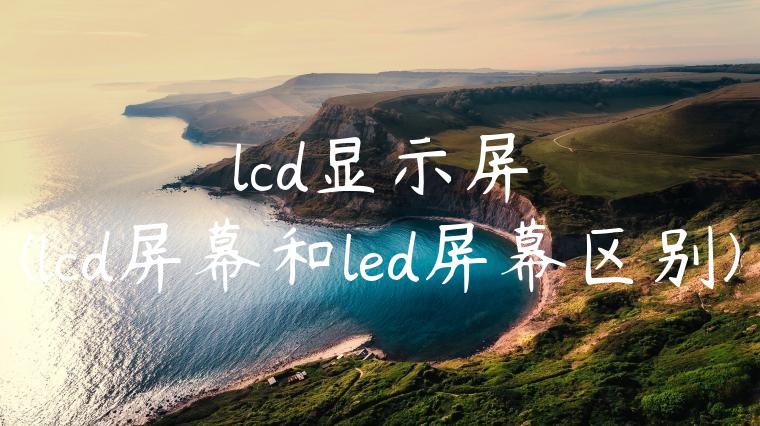 lcd显示屏(lcd屏幕和led屏幕区别)