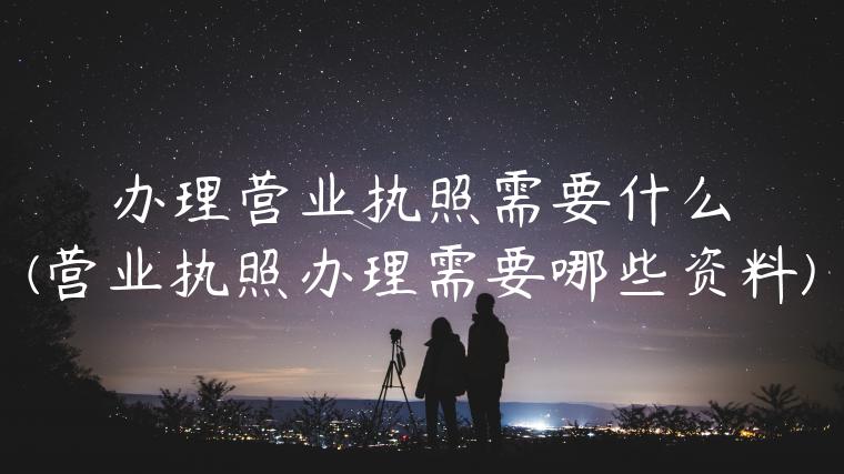 办理营业执照需要什么(营业执照办理需要哪些资料)