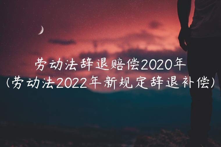 劳动法辞退赔偿2020年(劳动法2022年新规定辞退补偿)