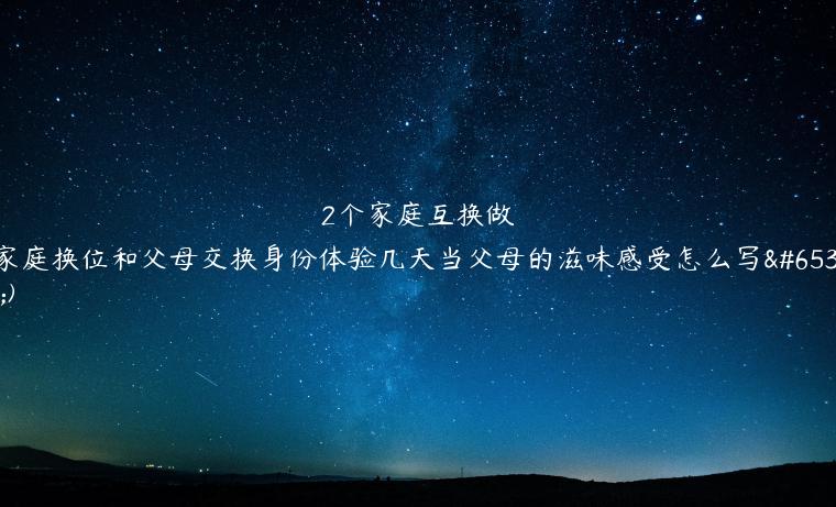 2个家庭互换做(家庭换位和父母交换身份体验几天当父母的滋味感受怎么写？)