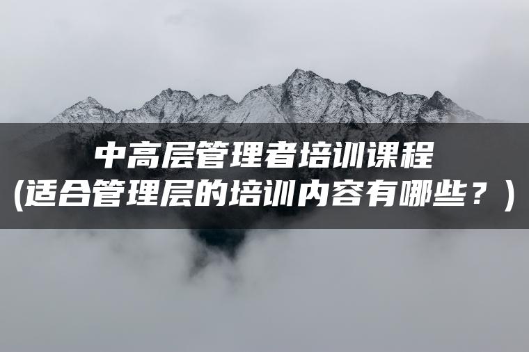 中高层管理者培训课程(适合管理层的培训内容有哪些？)