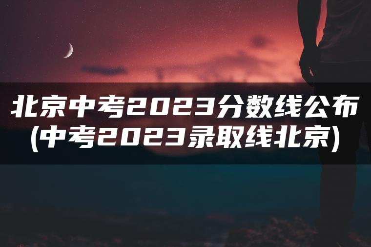 北京中考2023分数线公布(中考2023录取线北京)