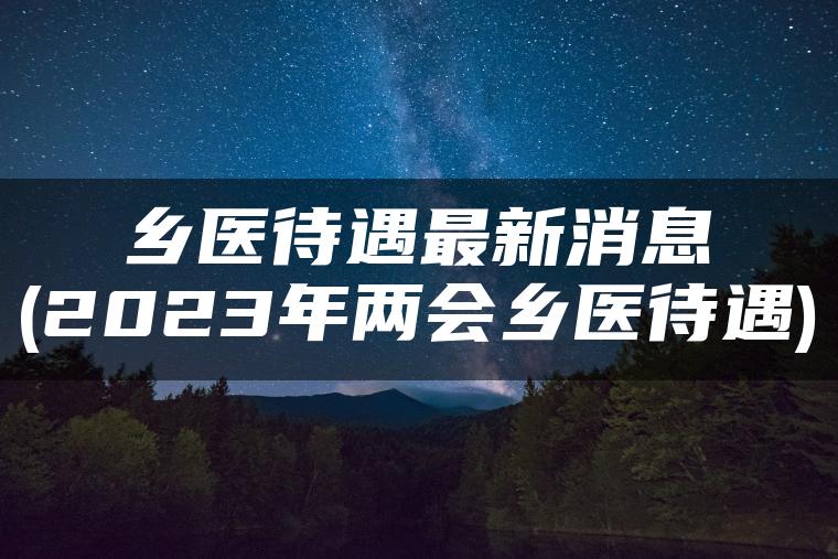 乡医待遇最新消息(2023年两会乡医待遇)