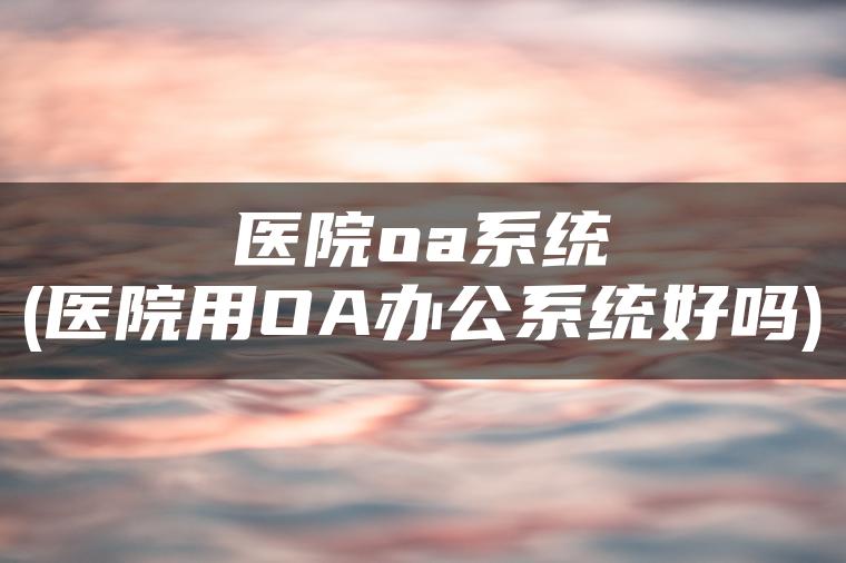 医院oa系统(医院用OA办公系统好吗)