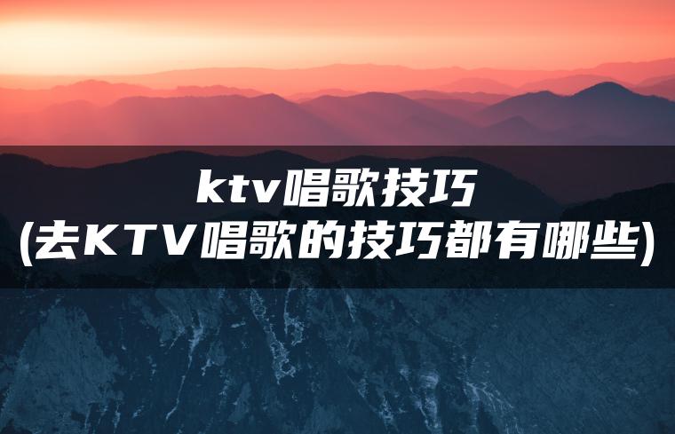 ktv唱歌技巧(去KTV唱歌的技巧都有哪些)