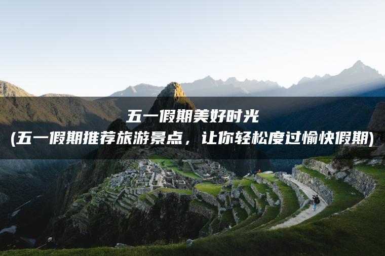 五一假期美好时光(五一假期推荐旅游景点，让你轻松度过愉快假期)