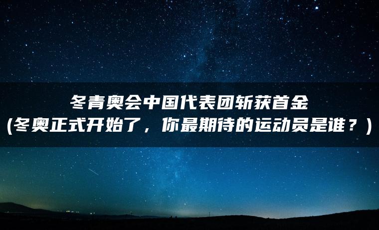 冬青奥会中国代表团斩获首金(冬奥正式开始了，你最期待的运动员是谁？)