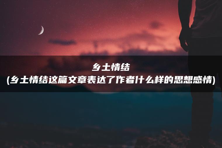 乡土情结(乡土情结这篇文章表达了作者什么样的思想感情)