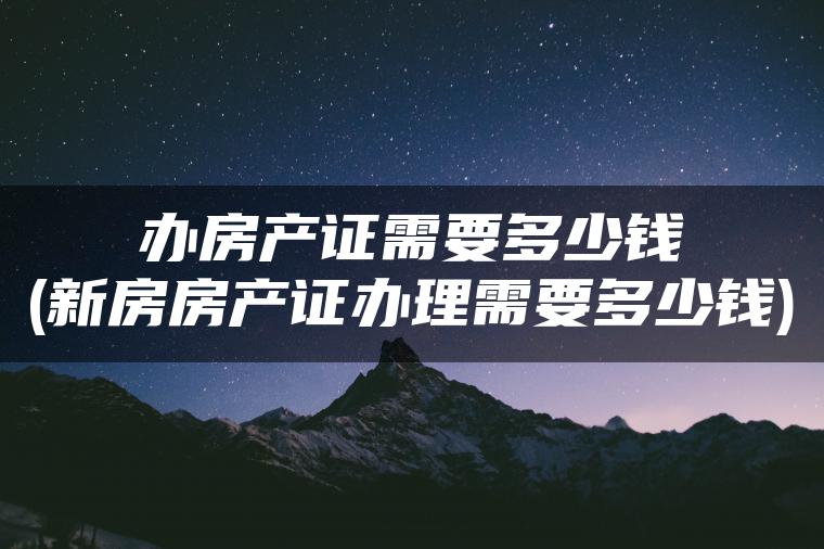 办房产证需要多少钱(新房房产证办理需要多少钱)