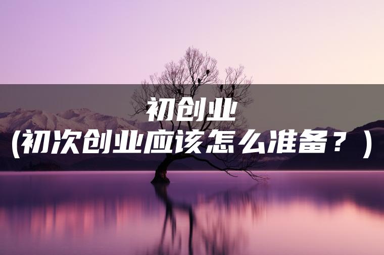 初创业(初次创业应该怎么准备？)