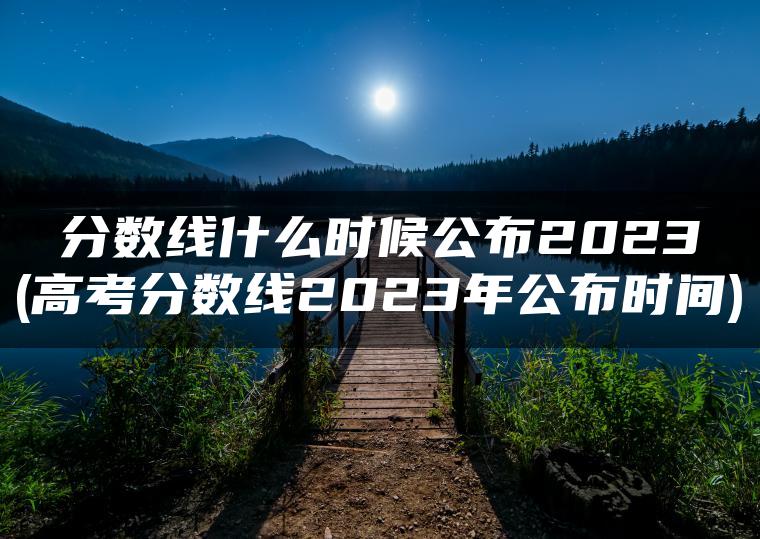 分数线什么时候公布2023(高考分数线2023年公布时间)