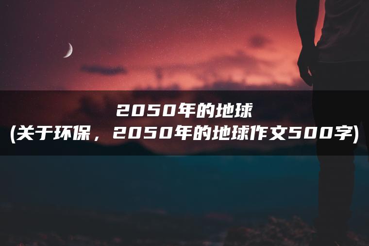 2050年的地球(关于环保，2050年的地球作文500字)