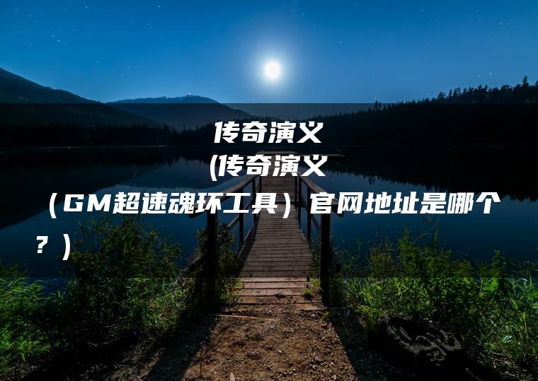 传奇演义(传奇演义（GM超速魂环工具）官网地址是哪个？)