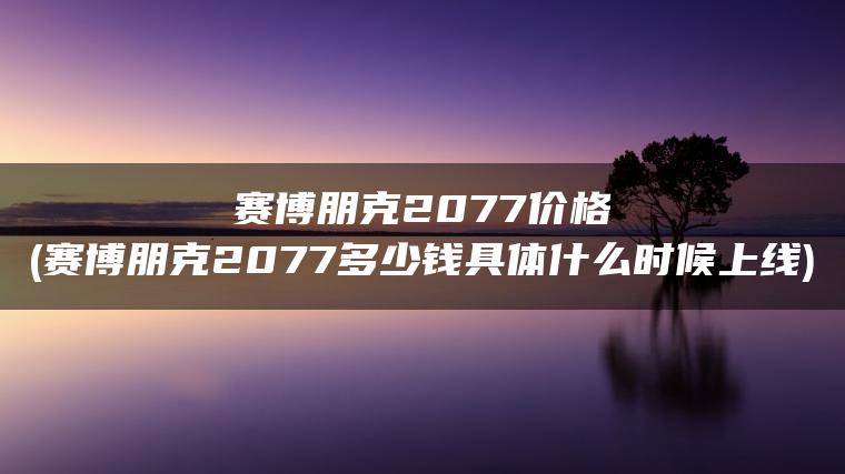 赛博朋克2077价格(赛博朋克2077多少钱具体什么时候上线)