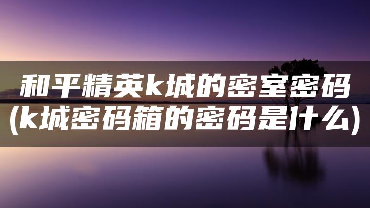 和平精英k城的密室密码(k城密码箱的密码是什么)