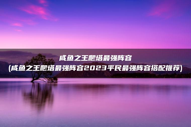 咸鱼之王爬塔最强阵容(咸鱼之王爬塔最强阵容2023平民最强阵容搭配推荐)