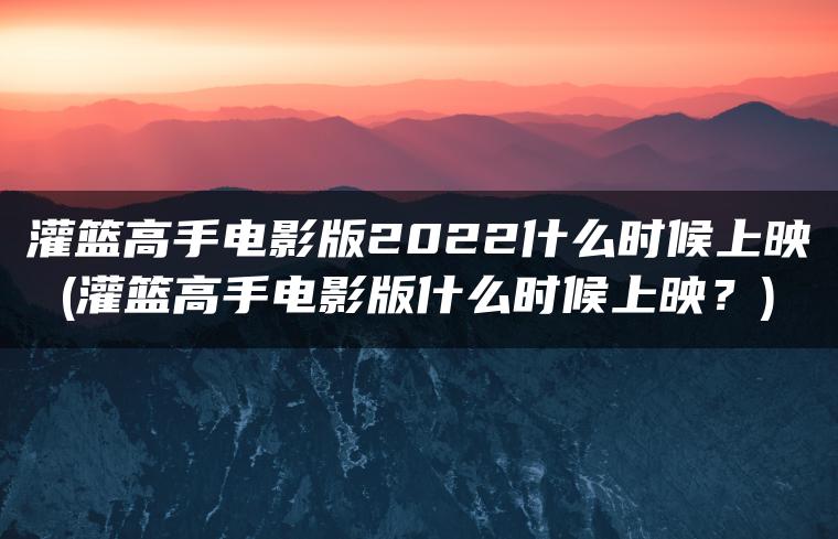 灌篮高手电影版2022什么时候上映(灌篮高手电影版什么时候上映？)