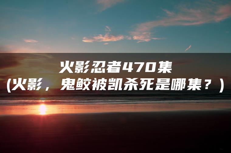 火影忍者470集(火影，鬼鲛被凯杀死是哪集？)