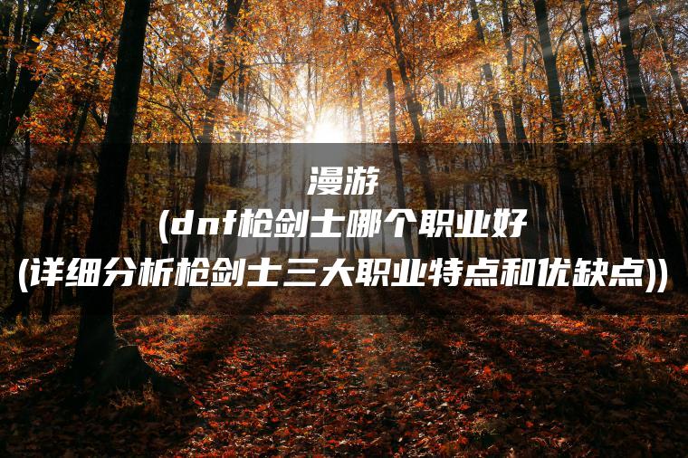 漫游(dnf枪剑士哪个职业好(详细分析枪剑士三大职业特点和优缺点))