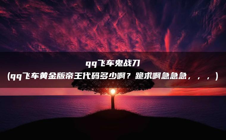 qq飞车鬼战刀(qq飞车黄金版帝王代码多少啊？跪求啊急急急，，，)