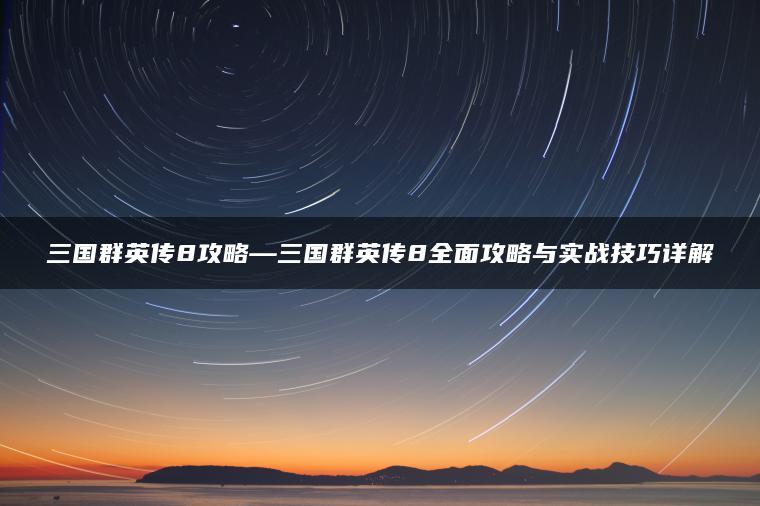三国群英传8攻略—三国群英传8全面攻略与实战技巧详解