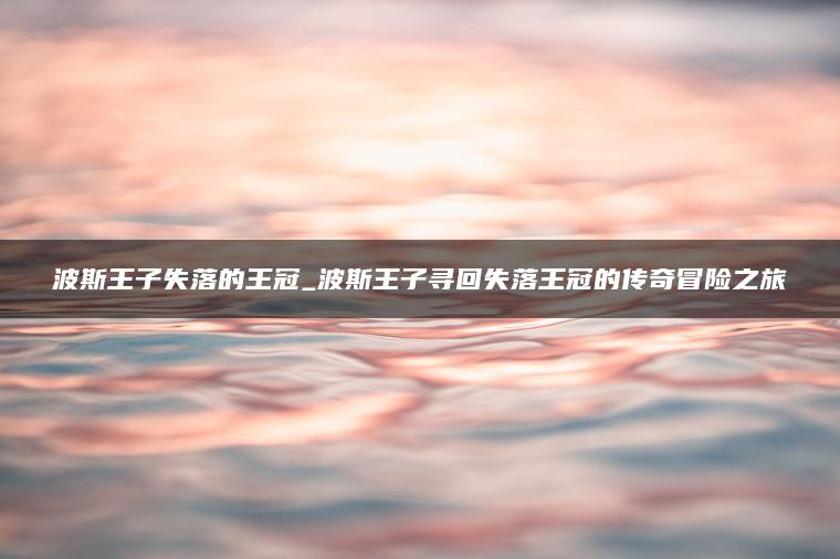 波斯王子失落的王冠_波斯王子寻回失落王冠的传奇冒险之旅