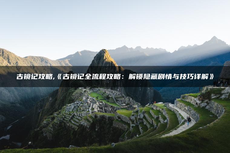 古镜记攻略,《古镜记全流程攻略：解锁隐藏剧情与技巧详解》